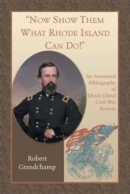 Now Show Them What Rhode Island Can Do! An Annotated Bibliography of Rhode Island Civil War Sources by Grandchamp, Robert