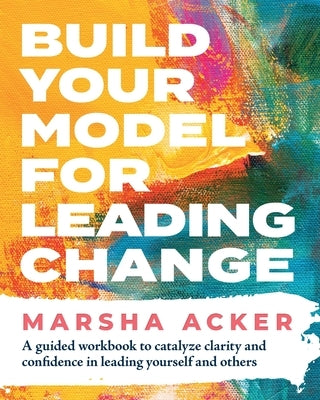 Build Your Model for Leading Change: A Guided Workbook to Catalyze Clarity and Confidence in Leading Yourself and Others by Acker, Marsha