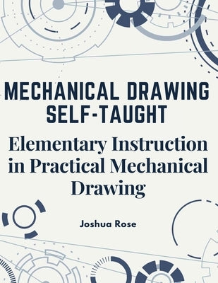 Mechanical Drawing Self-Taught: Elementary Instruction in Practical Mechanical Drawing by Joshua Rose