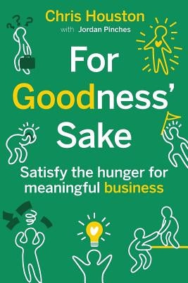 For Goodness' Sake: Satisfy the Hunger for Meaningful Business by Houston, Chris