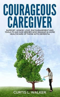 Courageous Caregiver: Support, encouragement, and tools to aid our heroes who partake in home healthcare for those with dementia. by Walker, Curtis L.