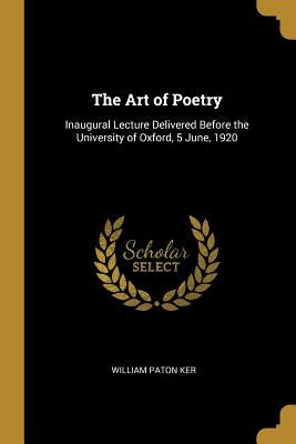 The Art of Poetry: Inaugural Lecture Delivered Before the University of Oxford, 5 June, 1920 by Ker, William Paton