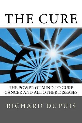 The Cure: The Power of Mind to Cure Cancer and All Other Diseases by Dupuis, Richard