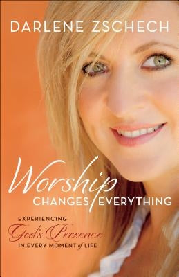 Worship Changes Everything: Experiencing God's Presence in Every Moment of Life by Zschech, Darlene