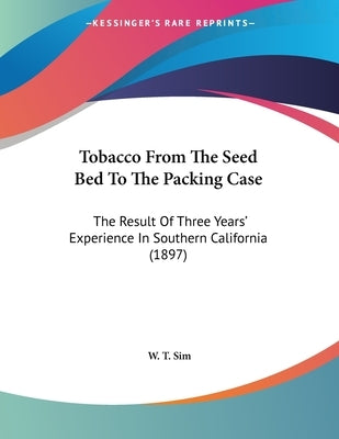 Tobacco From The Seed Bed To The Packing Case: The Result Of Three Years' Experience In Southern California (1897) by Sim, W. T.