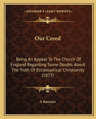 Our Creed: Being An Appeal To The Church Of England Regarding Some Doubts About The Truth Of Ecclesiastical Christianity (1877) by A. Barrister