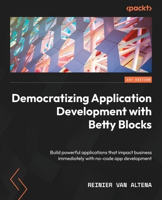 Democratizing Application Development with Betty Blocks: Build powerful applications that impact business immediately with no-code app development by Altena, Reinier Van