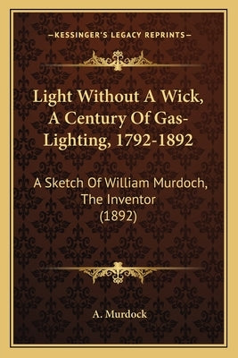 Light Without A Wick, A Century Of Gas-Lighting, 1792-1892: A Sketch Of William Murdoch, The Inventor (1892) by Murdock, A.