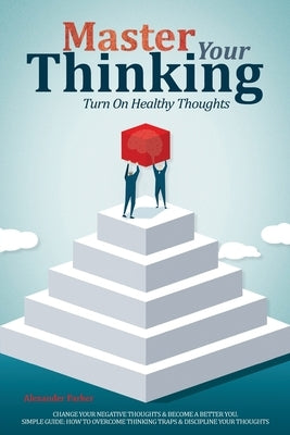 Master Your Thinking: Turn On Healthy Thoughts, Change Your Negative Thoughts & Become A Better You. Simple Guide How To Overcome Thinking T by Parker, Alexander