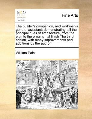 The Builder's Companion, and Workman's General Assistant; Demonstrating, All the Principal Rules of Architecture, from the Plan to the Ornamental Fini by Pain, William