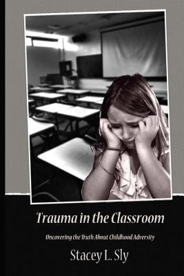 Trauma in the Classroom: Uncovering the Truth About Childhood Adversity by Sly, Stacey