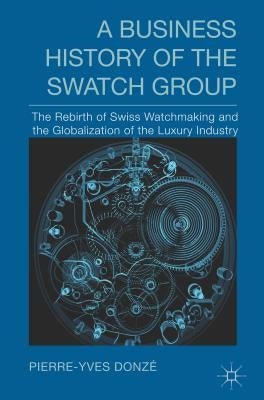 A Business History of the Swatch Group: The Rebirth of Swiss Watchmaking and the Globalization of the Luxury Industry by Donzé, P.