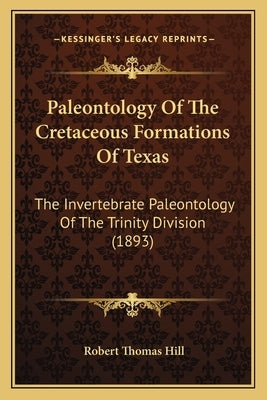 Paleontology Of The Cretaceous Formations Of Texas: The Invertebrate Paleontology Of The Trinity Division (1893) by Hill, Robert Thomas