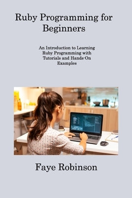 Ruby Programming for Beginners: An Introduction to Learning Ruby Programming with Tutorials and Hands-On Examples by Robinson, Faye