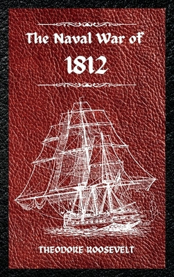 The Naval War of 1812 (Complete Edition): The history of the United States Navy during the last war with Great Britain, to which is appended an accoun by Roosevelt, Theodore