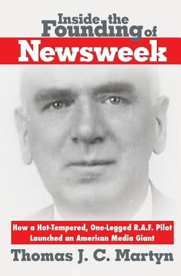 Inside The Founding Of Newsweek: How a Hot-Tempered, One-Legged R.A.F. Pilot Launched an American Media Giant by Martyn, Thomas J. C.