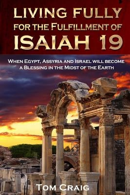 Living Fully for the Fulfillment of Isaiah 19: When Egypt, Assyria and Israel Will Become a Blessing in the Midst of the Earth by Craig, Tom