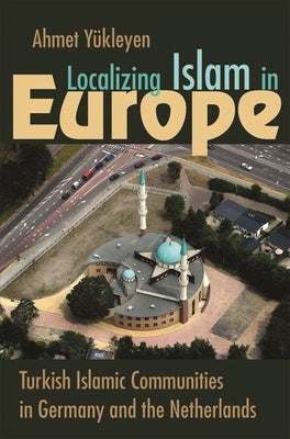 Localizing Islam in Europe: Turkish Islamic Communities in Germany and the Netherlands by Y&#252;kleyen, Ahmet