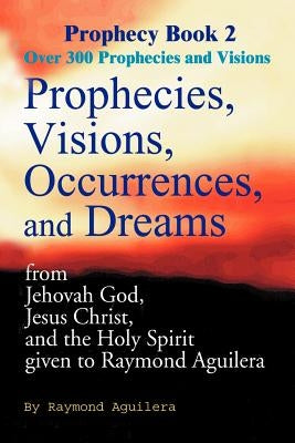 Prophecies, Visions, Occurrences, and Dreams: From Jehovah God, Jesus Christ, and the Holy Spirit Given to Raymond Aguilera by Aguilera, Raymond