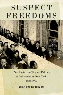 Suspect Freedoms: The Racial and Sexual Politics of Cubanidad in New York, 1823-1957 by Mirabal, Nancy Raquel