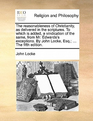 The Reasonableness of Christianity, as Delivered in the Scriptures. to Which Is Added, a Vindication of the Same, from Mr. Edwards's Exceptions. by Jo by Locke, John