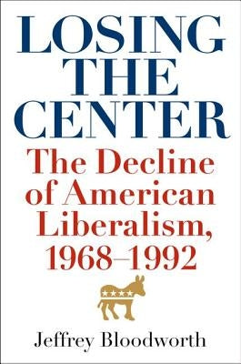 Losing the Center: The Decline of American Liberalism, 1968-1992 by Bloodworth, Jeffrey