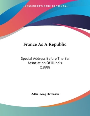 France As A Republic: Special Address Before The Bar Association Of Illinois (1898) by Stevenson, Adlai Ewing