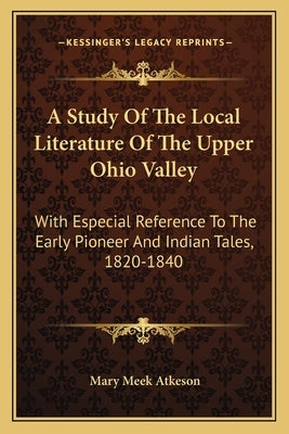 A Study of the Local Literature of the Upper Ohio Valley: With Especial Reference to the Early Pioneer and Indian Tales, 1820-1840 by Atkeson, Mary Meek
