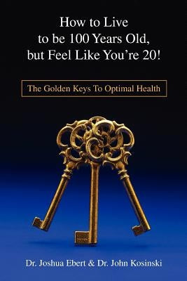 How to Live to Be 100 Years Old, But Feel Like You're 20!: The Golden Keys to Optimal Health by Ebert, Josh