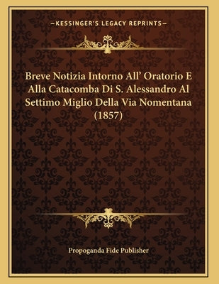 Breve Notizia Intorno All' Oratorio E Alla Catacomba Di S. Alessandro Al Settimo Miglio Della Via Nomentana (1857) by Propoganda Fide Publisher