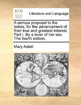 A Serious Proposal to the Ladies, for the Advancement of Their True and Greatest Interest. Part I. by a Lover of Her Sex. the Fourth Edition. by Astell, Mary