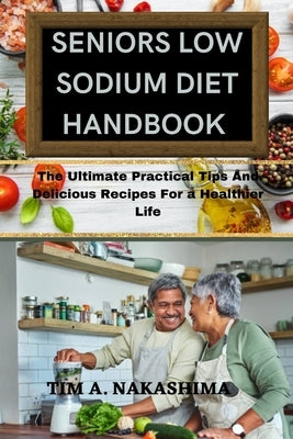 Seniors Low Sodium Diet Handbook: Ultimate Practical Tips And Delicious Recipes For a Healthier Life by A. Nakashima, Tim