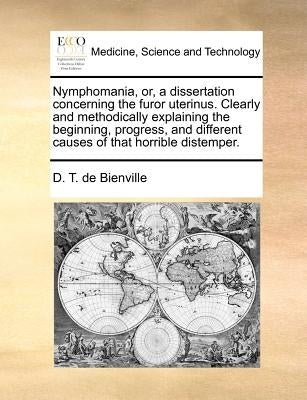 Nymphomania, Or, a Dissertation Concerning the Furor Uterinus. Clearly and Methodically Explaining the Beginning, Progress, and Different Causes of Th by Bienville, D. T. De