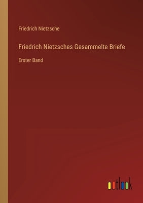 Friedrich Nietzsches Gesammelte Briefe: Erster Band by Nietzsche, Friedrich Wilhelm