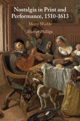 Nostalgia in Print and Performance, 1510-1613: Merry Worlds by Phillips, Harriet