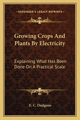 Growing Crops and Plants by Electricity: Explaining What Has Been Done on a Practical Scale by Dudgeon, E. C.