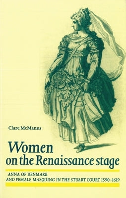 Women on the Renaissance Stage: Anna of Denmark and Female Masquing in the Stuart Court 1590-1619 by McManus, Clare