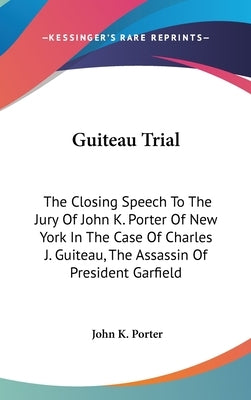 Guiteau Trial: The Closing Speech To The Jury Of John K. Porter Of New York In The Case Of Charles J. Guiteau, The Assassin Of Presid by Porter, John K.