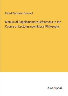 Manual of Supplementary References to the Course of Lectures upon Moral Philosophy by Barnwell, Robert Woodward