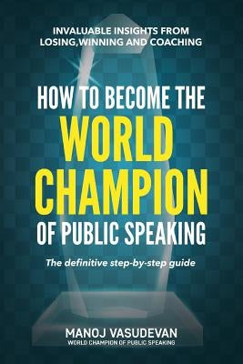 How To Become The World Champion of Public Speaking: Invaluable insights from losing, winning and coaching by Vasudevan, Manoj