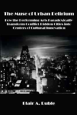 The Muse of Urban Delirium: How the Performing Arts Paradoxically Transform Conflict-Ridden Cities into Centers of Cultural Innovation by Ruble, Blair A.