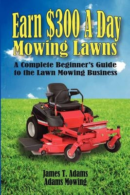 Earn $300 a Day Mowing Lawns: A Complete Beginner's Guide to the Lawn Mowing Business by Adams, Steven J.