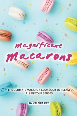 Magnificent Macarons: The Ultimate Macaron Cookbook to Please All of Your Senses by Ray, Valeria