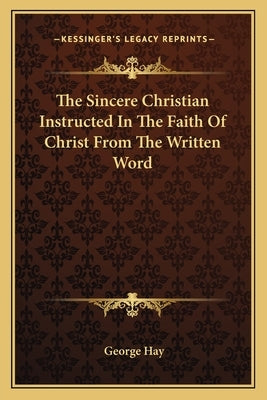 The Sincere Christian Instructed In The Faith Of Christ From The Written Word by Hay, George