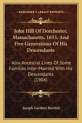 John Hill Of Dorchester, Massachusetts, 1633, And Five Generations Of His Descendants: Also Ancestral Lines Of Some Families Inter-Married With His De by Bartlett, Joseph Gardner