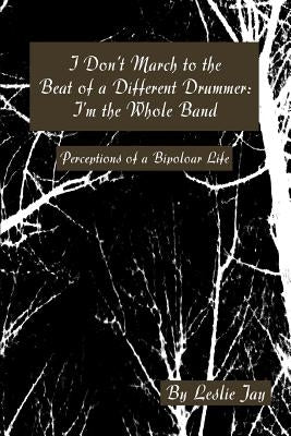 I Don't March to the Beat of a Different Drummer: I'm the Whole Band: Perceptions of a Bipoloar Life by Jay, Leslie