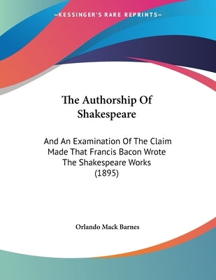 The Authorship Of Shakespeare: And An Examination Of The Claim Made That Francis Bacon Wrote The Shakespeare Works (1895) by Barnes, Orlando Mack