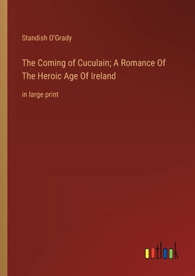 The Coming of Cuculain; A Romance Of The Heroic Age Of Ireland: in large print by O'Grady, Standish