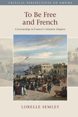 To Be Free and French: Citizenship in France's Atlantic Empire by Semley, Lorelle