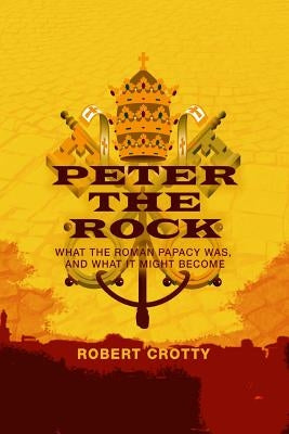Peter the Rock: What the Roman Papacy Was, and What It Might Become by Crotty, Robert